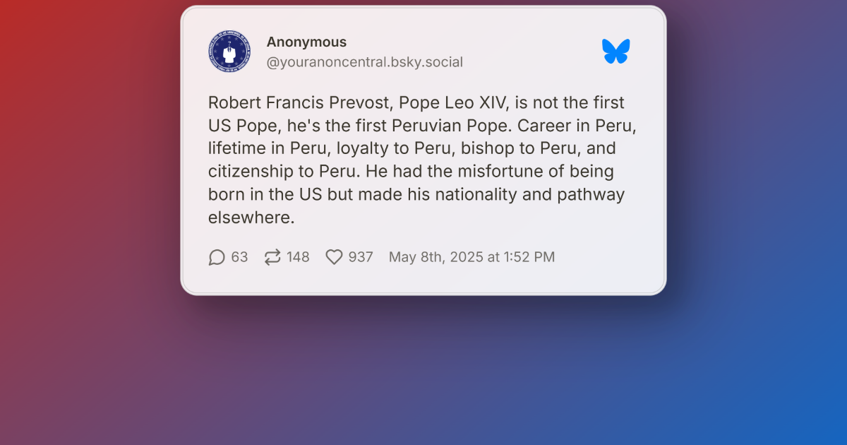 New pope or old power? Why “pope leo xiv” isn’t america’s pontiff 1 Screenshot of an anonymous bluesky post stating robert francis prevost, pope leo xiv, is the first peruvian pope based on his lifelong career, citizenship and loyalty to peru.